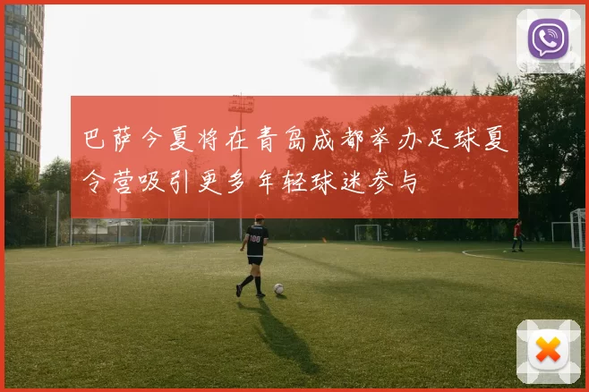 巴萨今夏将在青岛成都举办足球夏令营吸引更多年轻球迷参与