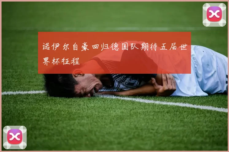 诺伊尔自豪回归德国队期待五届世界杯征程